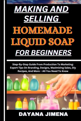 Making and Selling Homemade Liquid Soap for Beginners: Step-By-Step Guide From Production To Marketing: Expert Tips On Branding, Designs, Maximizing Sales, Diy Recipes, And More - All You Need To Know