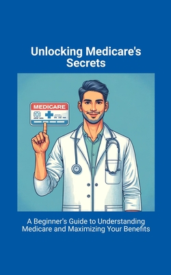 Unlocking Medicare's Secrets: A Beginner's Guide to Understanding Medicare and Maximizing your Benefits