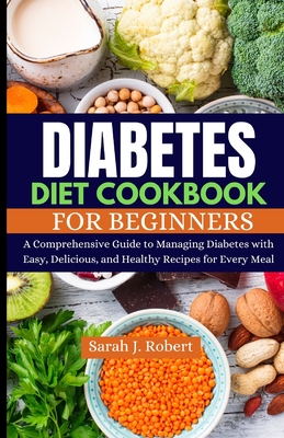 Diabetes Diet Cookbook for Beginners: A Comprehensive Guide to Managing Diabetes with Easy, Delicious, and Healthy Recipes for Every Meal