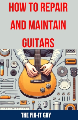 How to Repair and Maintain Guitars: Beginner to Advanced Techniques, Troubleshooting Tips, and Step-by-Step Instructions for Optimal Playability and Tone