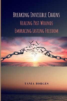 Breaking Invisible Chains: Healing Past Wounds, Embracing Lasting Freedom