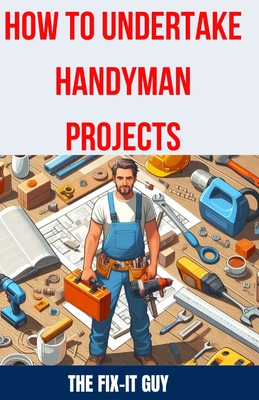 How to Undertake Handyman Projects: The Ultimate DIY Guide for Beginners: Mastering Simple Repairs, Home Maintenance Hacks, and Easy Renovation Projects