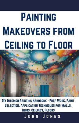 Painting Makeovers from Ceiling to Floor: DIY Interior Painting Handbook - Prep Work, Paint Selection, Application Techniques for Walls, Trims, Ceilings, Floors