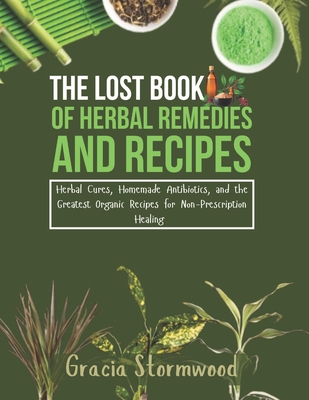 The Lost Book Of Herbal Remedies and Recipes: Herbal Cures, Homemade Antibiotics, and the Greatest Organic Recipes for Non-Prescription Healing