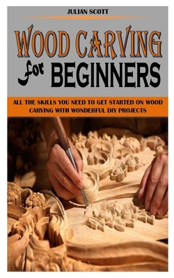 Wood Carving for Beginners: All the Skills You Need To Get Started On Wood Carving With Wonderful DIY Projects