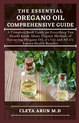The Essential Oregano Oil Comprehensive Guide: A Complete Book Guide on Everything You Should Know About Organic Methods of Extracting Oregano Oil, it's Use and All it's Known Health Benefits