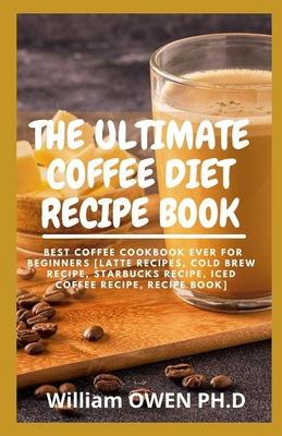 The Ultimate Coffee Diet Recipe Book: Best Coffee Cookbook Ever For Beginners [Latte Recipes, Cold Brew Recipe, Starbucks Recipe, Iced Coffee Recipe, Recipe Book]