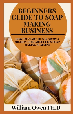 Beginners Guide to Soap Making Business: How to Start, Run & Grow a Million Dollar Success Soap Making Business