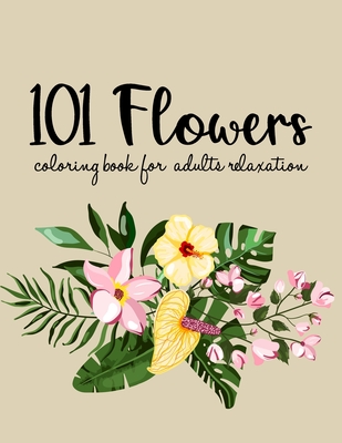 101 Flowers Coloring Book: An Adult Coloring Book with Beautiful Realistic Flowers, Bouquets, Floral Designs, Sunflowers, Roses, Leaves, Spring, and Summer for Relaxation and Anti Stress