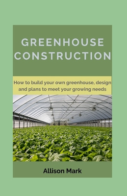 Greenhouse Construction: How to Build your own green house, Designs and Plans to Meet Your Growing Needs