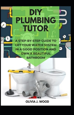 DIY Plumbing Tutor: A Step-By-Step Guide to Get Your Water System in a Good Position and Own a Beautiful Bathroom