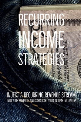 Recurring Income Strategies: inject a recurring revenue stream into your business and skyrocket your income instantly!