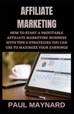 Affiliate Marketing: How to Start a Profitable Affiliate Marketing Business with Tips & Strategies You Can Use to Maximize Your Earnings