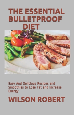 The Essential Bulletproof Diet: Easy And Delicious Recipes and Smoothies to Lose Fat and Increase Energy