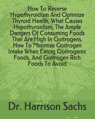 How To Reverse Hypothyroidism And Optimize Thyroid Health, What Causes Hypothyroidism, The Ample Dangers Of Consuming Foods That Are High In Goitrogens, How To Minimize Goitrogen Intake When Eating Goitrogenic Foods, And Goitrogen Rich Foods To Avoid