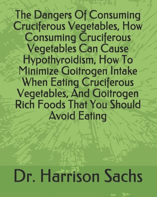 The Dangers Of Consuming Cruciferous Vegetables, How Consuming Cruciferous Vegetables Can Cause Hypothyroidism, How To Minimize Goitrogen Intake When Eating Cruciferous Vegetables, And Goitrogen Rich Foods That You Should Avoid Eating