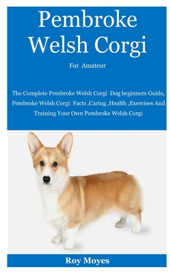 Pembroke Welsh Corgi For Amateur: The Complete Pembroke Welsh Corgi Dog beginners Guide, Pembroke Welsh Corgi Facts, Caring, Health, Exercises And Training Your Own Pembroke Welsh Corgi