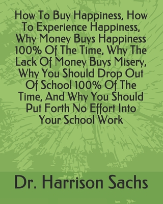 How To Buy Happiness, How To Experience Happiness, Why Money Buys Happiness 100% Of The Time, Why The Lack Of Money Buys Misery, Why You Should Drop Out Of School 100% Of The Time, And Why You Should Put Forth No Effort Into Your School Work