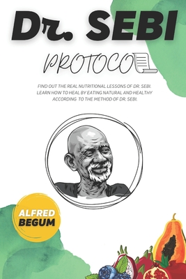 Dr. Sebi Protocol: Find Out the Real Nutritional Lessons of Dr. Sebi. Learn How to Heal by Eating Natural and Healthy According to the Method of Dr. Sebi