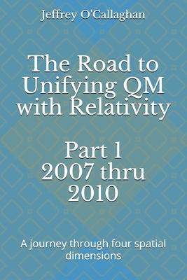 The Road to Unifying QM with Relativity Part 1 2007 thru 2010: A Journey through four spatial dimensions