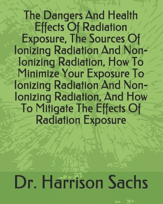 The Dangers And Health Effects Of Radiation Exposure, The Sources Of Ionizing Radiation And Non-Ionizing Radiation, How To Minimize Your Exposure To Ionizing Radiation And Non-Ionizing Radiation, And How To Mitigate The Effects Of Radiation Exposure