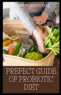 Prefect Guide of Probiotic Diet: Prefect Guide to Safe, Natural Health Solutions Using Probiotic and Prebiotic Foods and Supplements