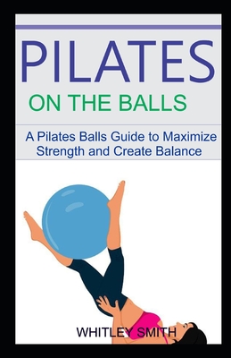 Pilates on the Balls: A Pilates Balla Guide to Maximize Strength and Create Balance