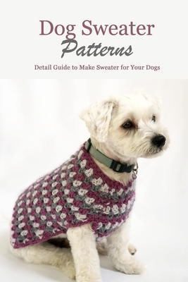 Dog Sweater Patterns: Detail Guide to Make Sweater for Your Dogs: Knitting Sweater Projects for Your Dogs