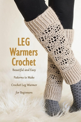 Leg Warmers Crochet: Beautiful and Easy Patterns to Make Crochet Leg Warmer for Beginners: DIY Leg Warmers Book