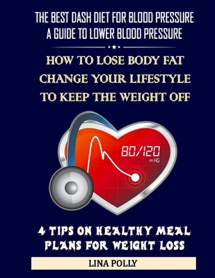 The Best Dash Diet For Blood Pressure: A Guide To Lower Blood Pressure: How To Lose Body Fat - Change Your Lifestyle To Keep The Weight Off: 4 Tips On Healthy Meal Plans For Weight Loss