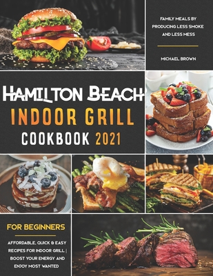 Hamilton Beach Indoor Grill Cookbook for Beginners: Affordable, Quick & Easy Recipes for Indoor Grill; Boost Your Energy and Enjoy Most Wanted Family Meals By Producing Less Smoke and Less Mess