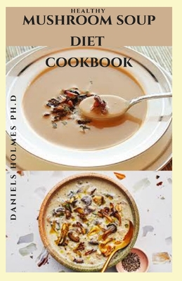 Mushroom Soup Diet Cookbook: Delicious Mushroom Recipes For Mushroom Lovers: Includes Dietary Guide For Healing With Mushroom