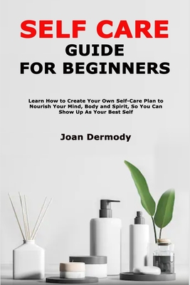 Self Care Guide for Beginners: Learn How toCreate Your Own Self-Care Plan to Nourish Your Mind, Body and Spirit, So You Can Show Up As Your Best Self