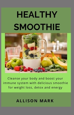 Healthy Smoothies: Cleanse Your Body and Boost Your Immune System with Delicious Smoothies - Recipes for Weight Loss, Detox and Energy