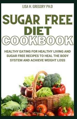 Sugar Free Diet Cookbook: Healthy Eating for Healthy Living and Sugar Free Recipes to Heal the Body System and Achieve Weight Loss