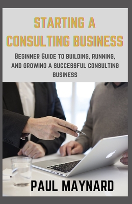 Starting a Consulting Business: Beginner Guide to building, running, and growing a successful consulting business