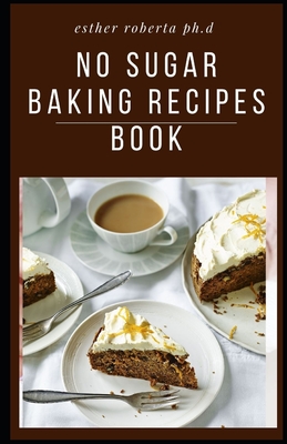 No Sugar Baking Recipes Book: Delicious Recipes for Desserts Using Natural Sweeteners and Little-to-No White Sugar
