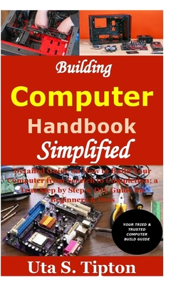 Building Computers Handbook Simplified: Detailed Guide on How to Build Your Computer from Scratch to Completion; a True Step by Step & DIY Guide for Beginners & Pros