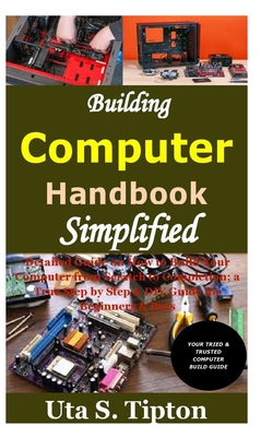 Building Computers Handbook Simplified: Detailed Guide on How to Build Your Computer from Scratch to Completion; a True Step by Step & DIY Guide for Beginners & Pros