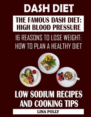 Dash Diet: The Famous Dash Diet: High Blood Pressure: 16 Reasons To Lose Weight: How To Plan A Healthy Diet: Low Sodium Recipes And Cooking Tips
