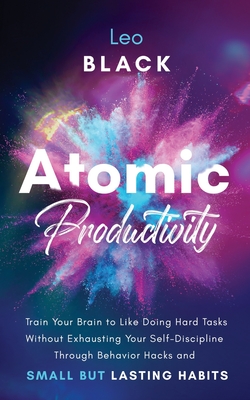 Atomic Productivity: Train Your Brain to Like Doing Hard Tasks Without Exhausting Your Self-Discipline Through Behavior Hacks and Small but Lasting Habits