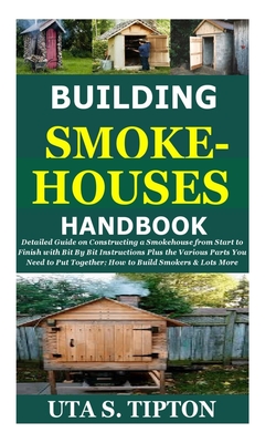 Building Smokehouses Handbook: Detailed Guide on Constructing a Smokehouse from Start toFinish with Bit By Bit Instructions Plus theVarious Parts YouNeed to Put Together;How to Build Smokers&Lots More