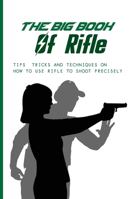 The Big Book Of Rifle: Tips, Tricks And Techniques On How To Use Rifle To Shoot Precisely: Shooting Tips And Tricks