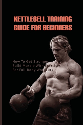 Kettlebell Training Guide For Beginners: How To Get Stronger, Build Muscle With Exercises For Full-Body Workouts: Kettlebell Book Beginner