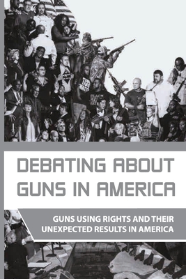 Debating About Guns In America: Guns Using Rights And Their Unexpected Results In America: Firearms In America