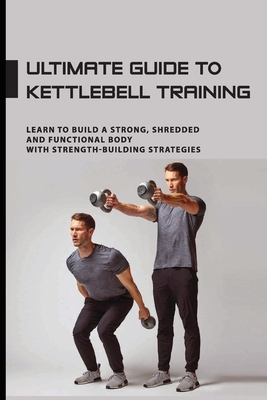 Ultimate Guide To Kettlebell Training: Learn To Build A Strong, Shredded And Functional Body With Strength-Building Strategies: Kettlebell Sport