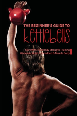 The Beginner's Guide to Kettlebells: Start With Total Body Strength Training Workouts, Build A Shredded & Muscle Body: Kettlebell Workout Routine