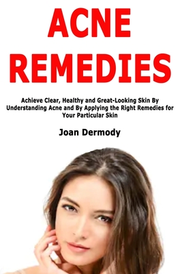 Acne Remedies: Achieve Clear, Healthy and Great-Looking Skin By Understanding Acne and By Applying the Right Remedies for Your Particular Skin