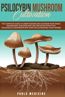 Psilocybin Mushroom Cultivation: The Complete Guide To Grow Indoor And Outdoor Your Magic Mushrooms. Discover Safe Use And After-Effects Of Psichedelics Mushroom And How Hallucinogenic Plant Works