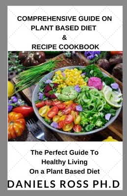Comprehensive Guide on Plant Based Diet & Recipe Cookbook: Everything You Need To Know Switching Over To a Healthy Plant Based Diet and Making the Best Out of Your Plant Based Diet